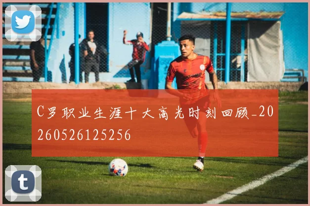 C罗职业生涯十大高光时刻回顾_20260526125256