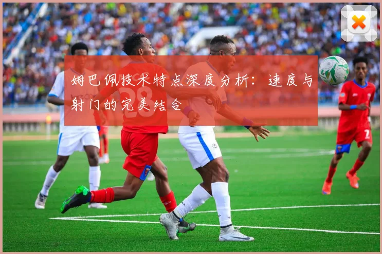 姆巴佩技术特点深度分析:速度与射门的完美结合