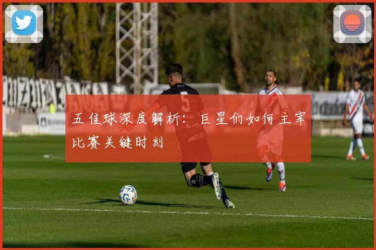 五佳球深度解析:巨星们如何主宰比赛关键时刻