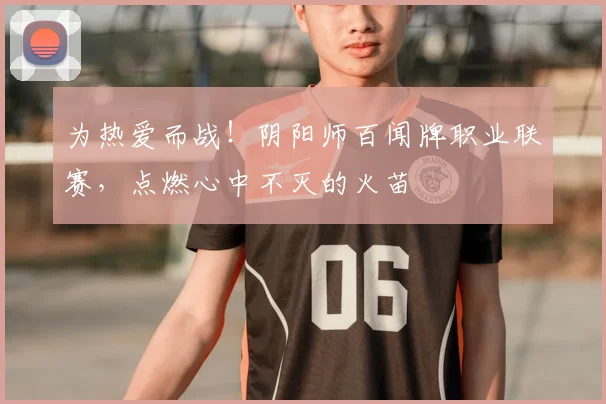 为热爱而战！阴阳师百闻牌职业联赛，点燃心中不灭的火苗