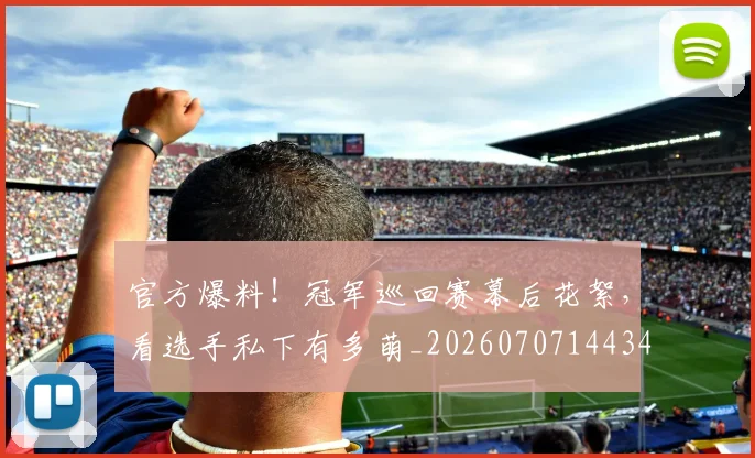 官方爆料!冠军巡回赛幕后花絮,看选手私下有多萌_20260707144348