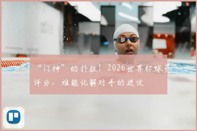 “门神”的扑救!2026世界杯球员评分,谁能化解对手的进攻