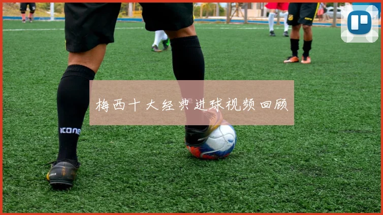 梅西十大经典进球视频回顾