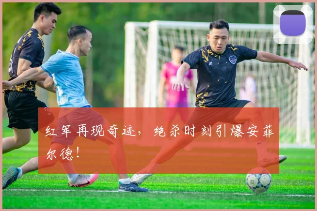 红军再现奇迹,绝杀时刻引爆安菲尔德!