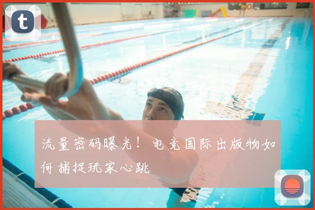 流量密码曝光!电竞国际出版物如何捕捉玩家心跳
