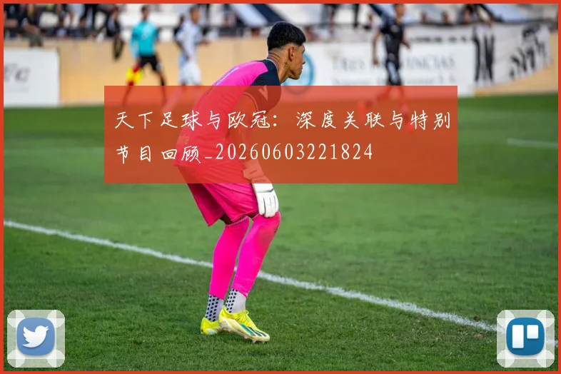 天下足球与欧冠：深度关联与特别节目回顾_20260603221824