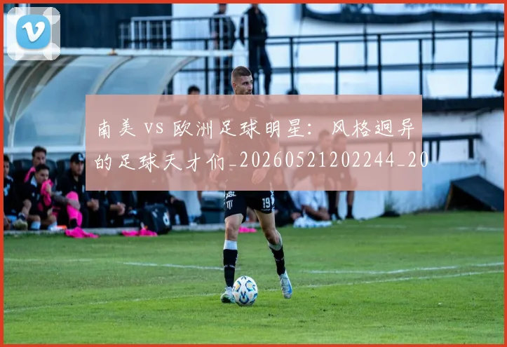 南美 vs 欧洲足球明星:风格迥异的足球天才们_20260521202244_20260704174438